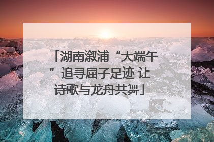 湖南溆浦“大端午”追寻屈子足迹 让诗歌与龙舟共舞