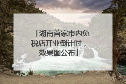 湖南首家市内免税店开业倒计时，效果图公布