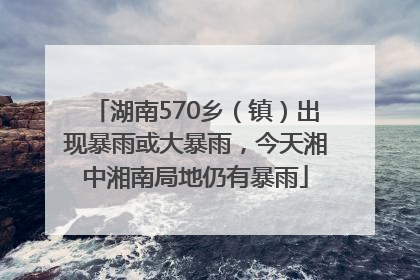 湖南570乡（镇）出现暴雨或大暴雨，今天湘中湘南局地仍有暴雨