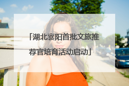 湖北襄阳首批文旅推荐官培育活动启动