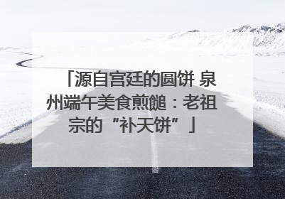 源自宫廷的圆饼 泉州端午美食煎䭔：老祖宗的“补天饼”