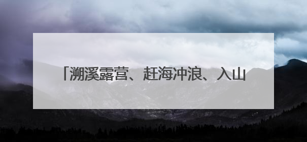 溯溪露营、赶海冲浪、入山观瀑 泉州玩水，走起！