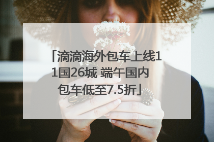 滴滴海外包车上线11国26城 端午国内包车低至7.5折