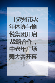 滨州市老年体协与愉悦集团开启战略合作，中老年广场舞大赛开幕