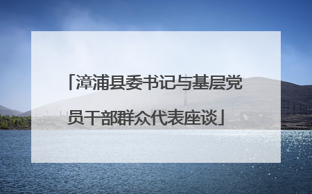 漳浦县委书记与基层党员干部群众代表座谈