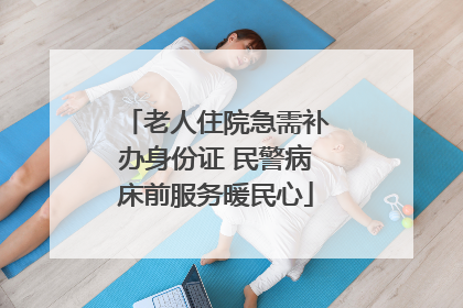 老人住院急需补办身份证 民警病床前服务暖民心
