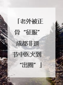 老外被正骨“征服” 成都非遗节中医火到“出圈”