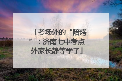 考场外的“陪烤”：济南七中考点外家长静等学子