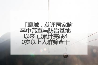 聊城：获评国家脑卒中筛查与防治基地以来 已累计完成40岁以上人群筛查干预40余万人次