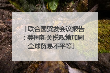 联合国贸发会议报告：美国新关税政策加剧全球贸易不平等