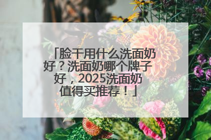 脸干用什么洗面奶好？洗面奶哪个牌子好，2025洗面奶值得买推荐！