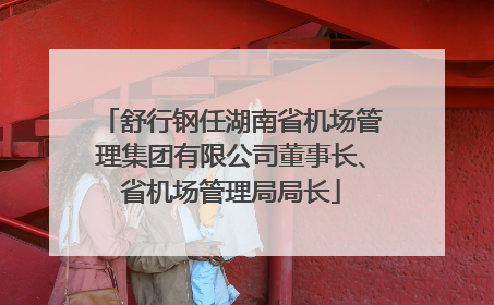 舒行钢任湖南省机场管理集团有限公司董事长、省机场管理局局长