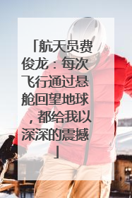 航天员费俊龙：每次飞行通过悬舱回望地球，都给我以深深的震撼