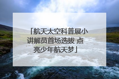 航天太空科普展小讲解员首场选拔 点亮少年航天梦