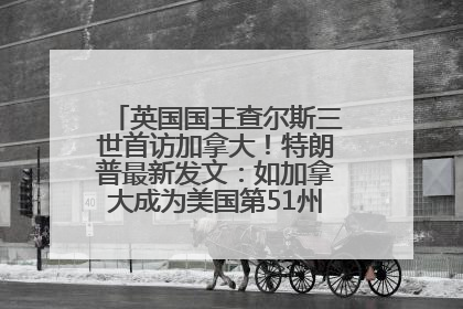 英国国王查尔斯三世首访加拿大！特朗普最新发文：如加拿大成为美国第51州可免费用“金穹”