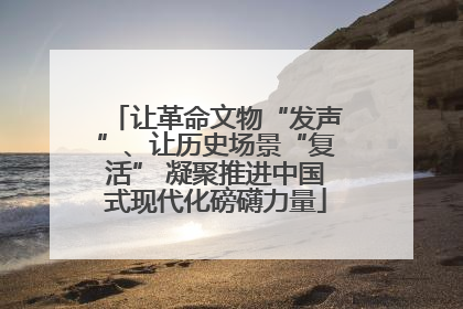让革命文物“发声”、让历史场景“复活” 凝聚推进中国式现代化磅礴力量