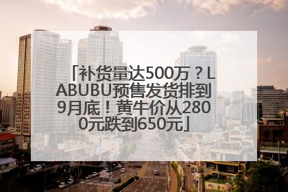 补货量达500万？LABUBU预售发货排到9月底！黄牛价从2800元跌到650元