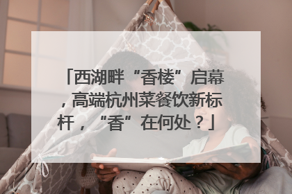 西湖畔“香楼”启幕，高端杭州菜餐饮新标杆，“香”在何处？