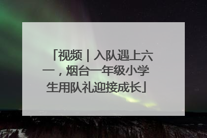 视频｜入队遇上六一，烟台一年级小学生用队礼迎接成长