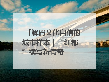 解码文化自信的城市样本｜“红都”续写新传奇——解码“共和国摇篮”瑞金的文化自信样本