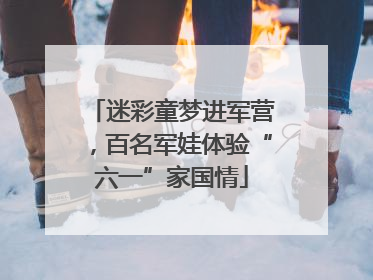 迷彩童梦进军营，百名军娃体验“六一”家国情