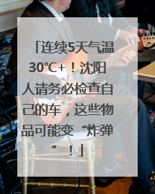 连续5天气温30℃+！沈阳人请务必检查自己的车，这些物品可能变“炸弹”！