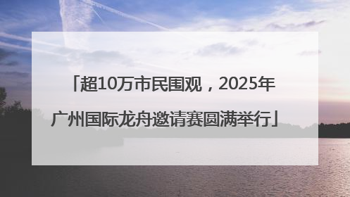 超10万市民围观，2025年广州国际龙舟邀请赛圆满举行