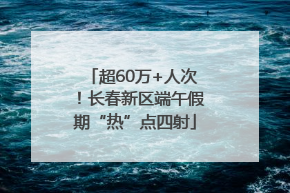 超60万+人次！长春新区端午假期“热”点四射