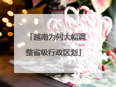 越南为何大幅调整省级行政区划