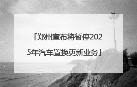 郑州宣布将暂停2025年汽车置换更新业务