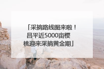 采摘路线图来啦！昌平近5000亩樱桃迎来采摘黄金期