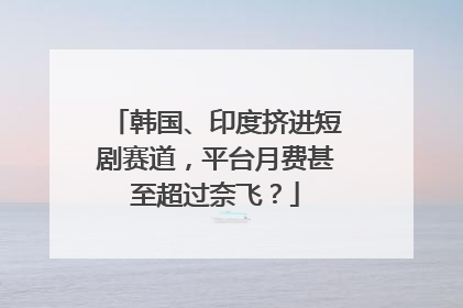 韩国、印度挤进短剧赛道，平台月费甚至超过奈飞？