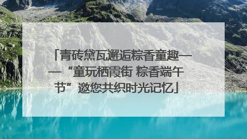 青砖黛瓦邂逅粽香童趣——“童玩栖霞街 粽香端午节”邀您共织时光记忆