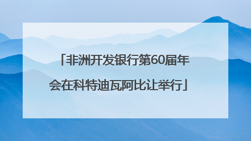 非洲开发银行第60届年会在科特迪瓦阿比让举行