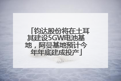 钧达股份将在土耳其建设5GW电池基地，阿曼基地预计今年年底建成投产