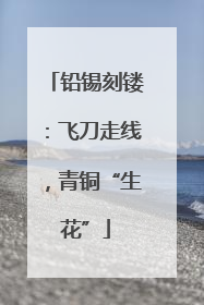 铅锡刻镂：飞刀走线，青铜“生花”