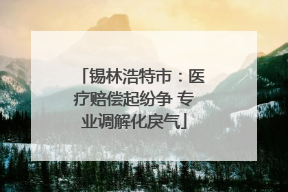 锡林浩特市：医疗赔偿起纷争 专业调解化戾气