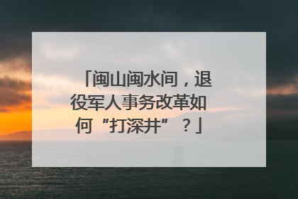 闽山闽水间，退役军人事务改革如何“打深井”？