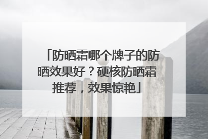 防晒霜哪个牌子的防晒效果好？硬核防晒霜推荐，效果惊艳