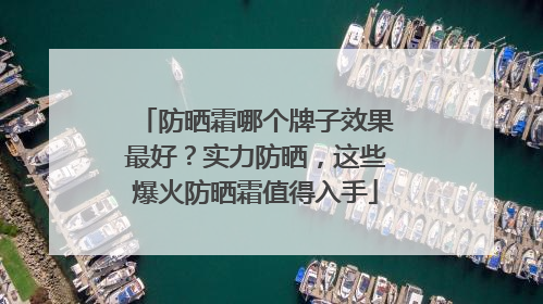防晒霜哪个牌子效果最好？实力防晒，这些爆火防晒霜值得入手
