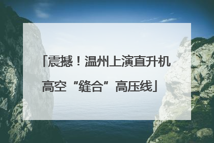 震撼！温州上演直升机高空“缝合”高压线
