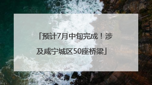预计7月中旬完成！涉及咸宁城区50座桥梁