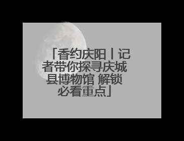 香约庆阳丨记者带你探寻庆城县博物馆 解锁必看重点