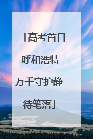 高考首日 呼和浩特万千守护静待笔落