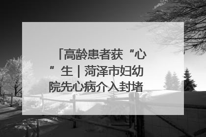 高龄患者获“心”生｜菏泽市妇幼院先心病介入封堵术实现技术突破