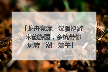 龙舟竞渡、汉服巡游、宋韵游园，余杭带你玩转“潮”端午