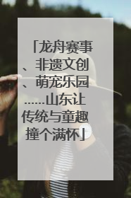龙舟赛事、非遗文创、萌宠乐园……山东让传统与童趣撞个满怀