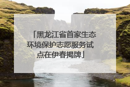 黑龙江省首家生态环境保护志愿服务试点在伊春揭牌