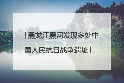 黑龙江黑河发现多处中国人民抗日战争遗址