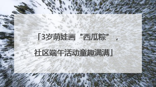3岁萌娃画“西瓜粽”，社区端午活动童趣满满